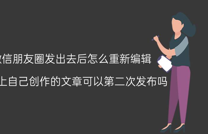 微信朋友圈发出去后怎么重新编辑 头条上自己创作的文章可以第二次发布吗？